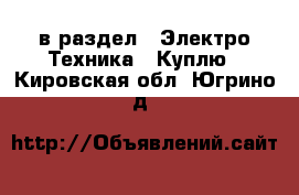  в раздел : Электро-Техника » Куплю . Кировская обл.,Югрино д.